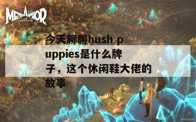 今天聊聊hush puppies是什么牌子，这个休闲鞋大佬的故事