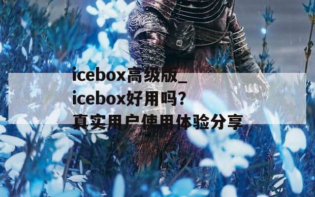 icebox高级版_icebox好用吗？真实用户使用体验分享