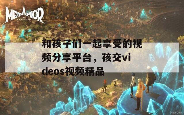 和孩子们一起享受的视频分享平台，孩交videos视频精品