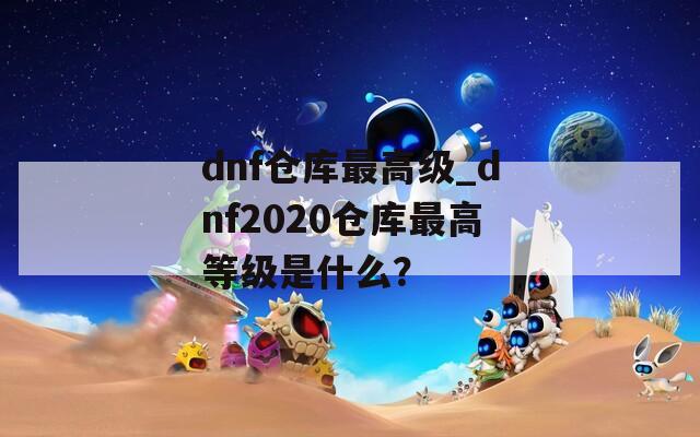 dnf仓库最高级_dnf2020仓库最高等级是什么？