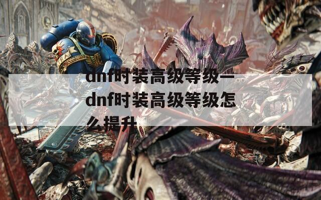 dnf时装高级等级—dnf时装高级等级怎么提升