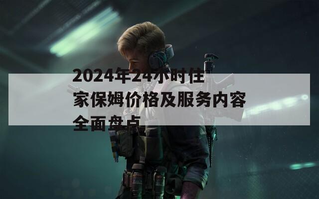 2024年24小时住家保姆价格及服务内容全面盘点