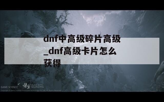 dnf中高级碎片高级_dnf高级卡片怎么获得