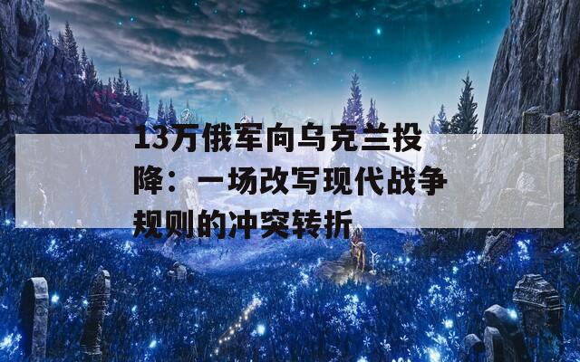 13万俄军向乌克兰投降：一场改写现代战争规则的冲突转折