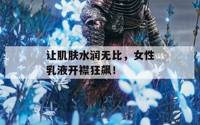 让肌肤水润无比，女性乳液开襟狂飙！