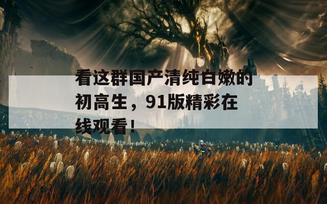 看这群国产清纯白嫩的初高生，91版精彩在线观看！