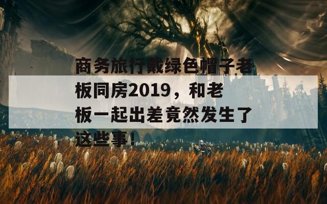 商务旅行戴绿色帽子老板同房2019，和老板一起出差竟然发生了这些事！