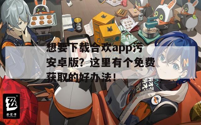 想要下载合欢app污安卓版？这里有个免费获取的好办法！