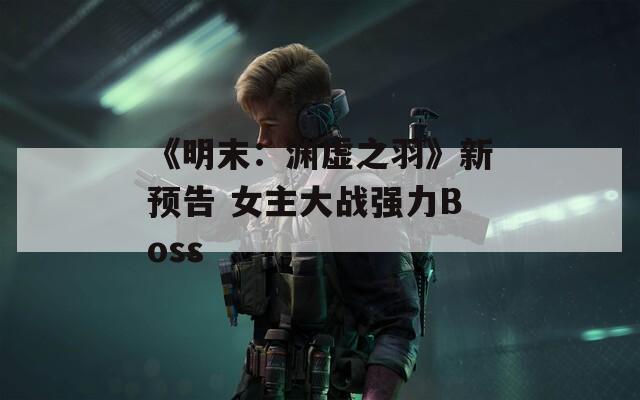 《明末：渊虚之羽》新预告 女主大战强力Boss