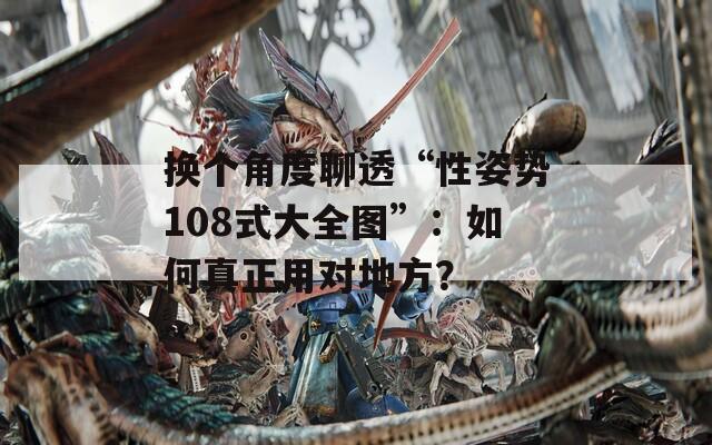 换个角度聊透“性姿势108式大全图”：如何真正用对地方？