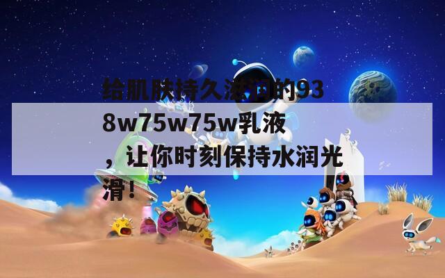 给肌肤持久滋润的938w75w75w乳液，让你时刻保持水润光滑！