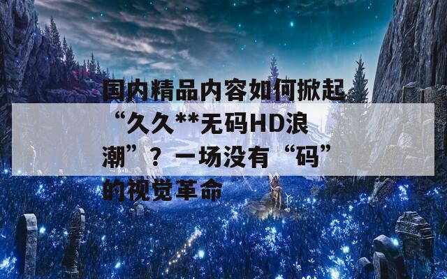 国内精品内容如何掀起“久久**无码HD浪潮”？一场没有“码”的视觉革命