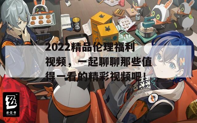 2022精品伦理福利视频，一起聊聊那些值得一看的精彩视频吧！