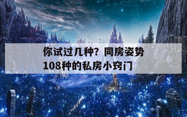 你试过几种？同房姿势108种的私房小窍门