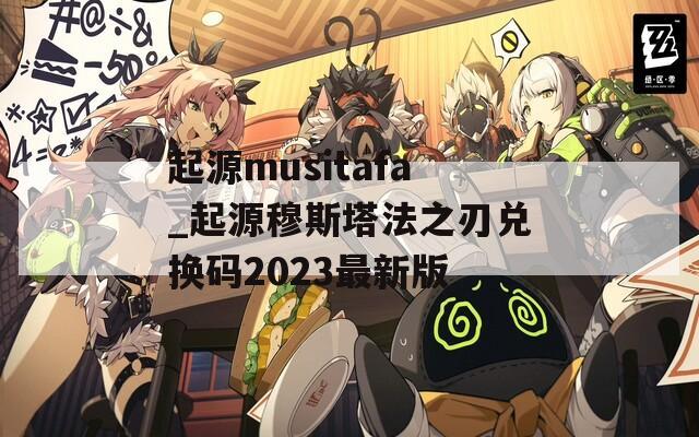 起源musitafa_起源穆斯塔法之刃兑换码2023最新版