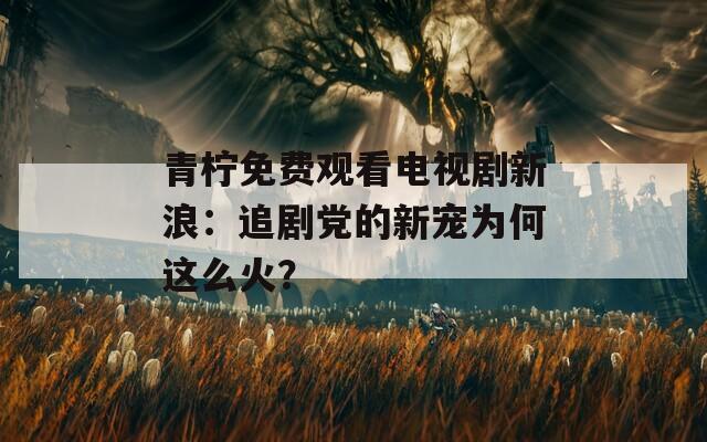 青柠免费观看电视剧新浪：追剧党的新宠为何这么火？