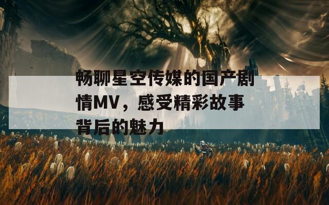 畅聊星空传媒的国产剧情MV，感受精彩故事背后的魅力