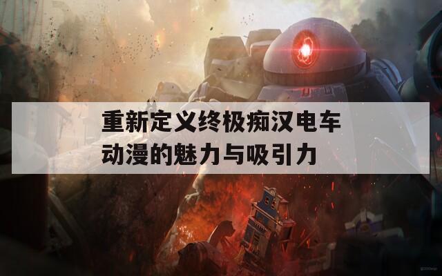 重新定义终极痴汉电车动漫的魅力与吸引力