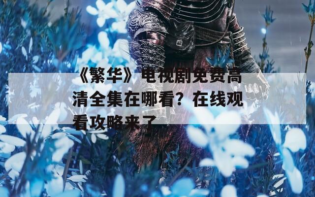 《繁华》电视剧免费高清全集在哪看？在线观看攻略来了