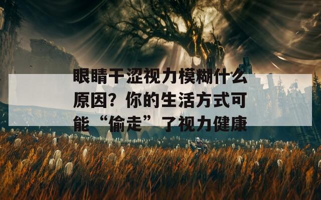 眼睛干涩视力模糊什么原因？你的生活方式可能“偷走”了视力健康