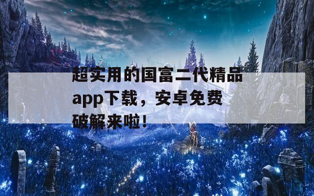 超实用的国富二代精品app下载，安卓免费破解来啦！