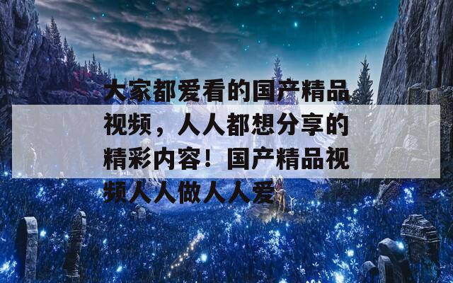 大家都爱看的国产精品视频，人人都想分享的精彩内容！国产精品视频人人做人人爱