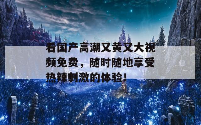 看国产高潮又黄又大视频免费，随时随地享受热辣刺激的体验！