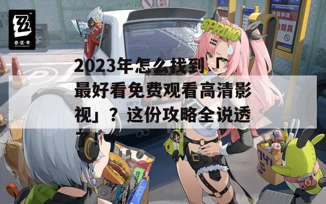 2023年怎么找到「最好看免费观看高清影视」？这份攻略全说透了！