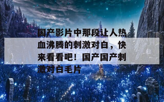 国产影片中那段让人热血沸腾的刺激对白，快来看看吧！国产国产刺激对白毛片