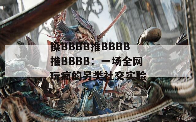 搡BBBB推BBBB推BBBB：一场全网玩疯的另类社交实验