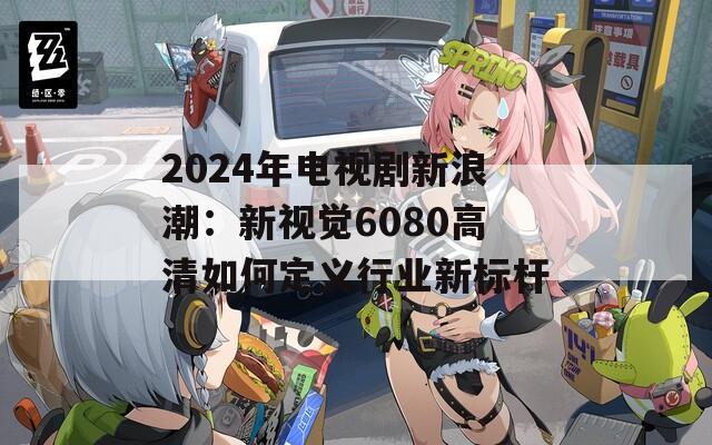 2024年电视剧新浪潮：新视觉6080高清如何定义行业新标杆