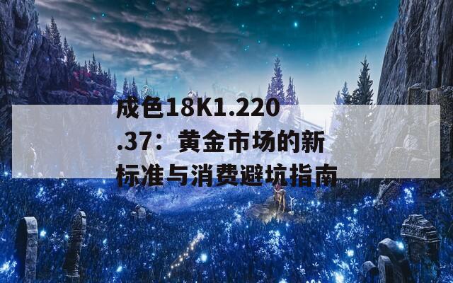 成色18K1.220.37：黄金市场的新标准与消费避坑指南