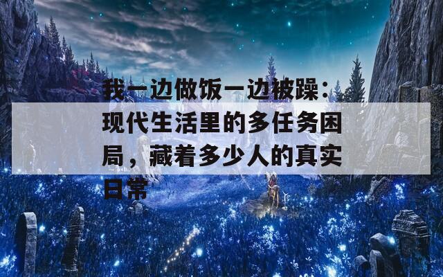 我一边做饭一边被躁：现代生活里的多任务困局，藏着多少人的真实日常