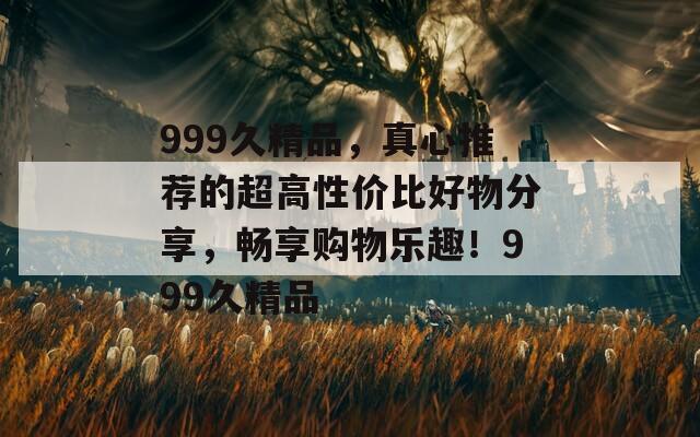 999久精品，真心推荐的超高性价比好物分享，畅享购物乐趣！999久精品