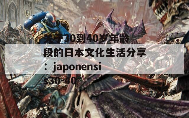 关于30到40岁年龄段的日本文化生活分享：japonensis30-40