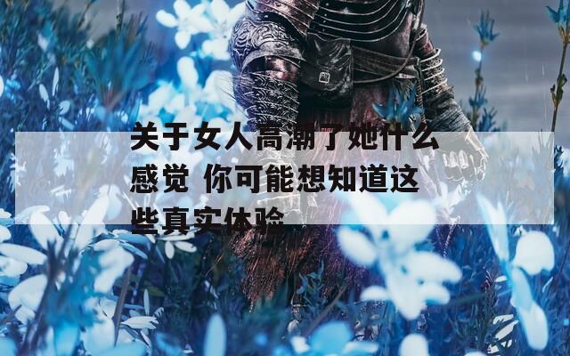 关于女人高潮了她什么感觉 你可能想知道这些真实体验