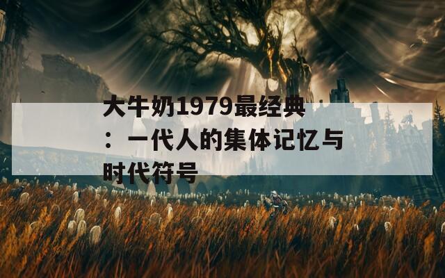 大牛奶1979最经典：一代人的集体记忆与时代符号