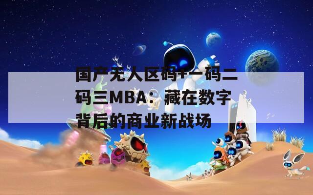 国产无人区码+一码二码三MBA：藏在数字背后的商业新战场