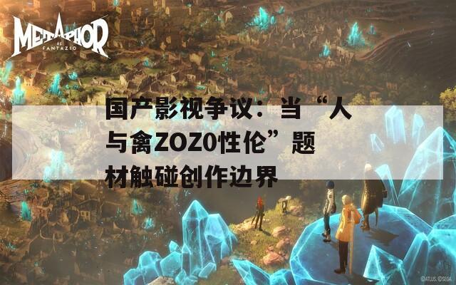 国产影视争议：当“人与禽ZOZ0性伦”题材触碰创作边界