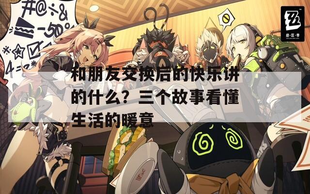 和朋友交换后的快乐讲的什么？三个故事看懂生活的暖意