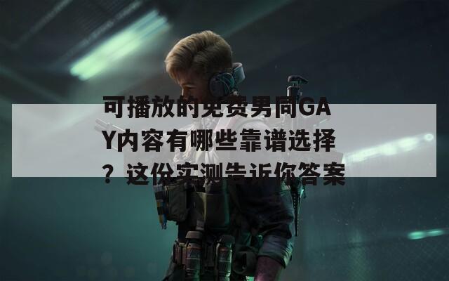 可播放的免费男同GAY内容有哪些靠谱选择？这份实测告诉你答案