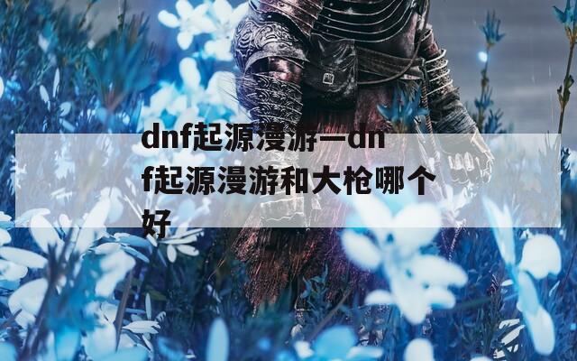 dnf起源漫游—dnf起源漫游和大枪哪个好