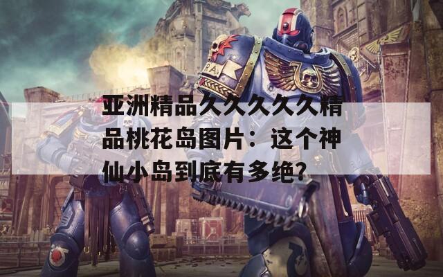 亚洲精品久久久久久精品桃花岛图片：这个神仙小岛到底有多绝？