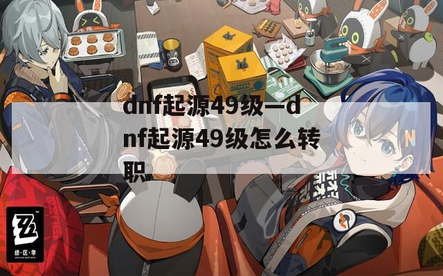 dnf起源49级—dnf起源49级怎么转职