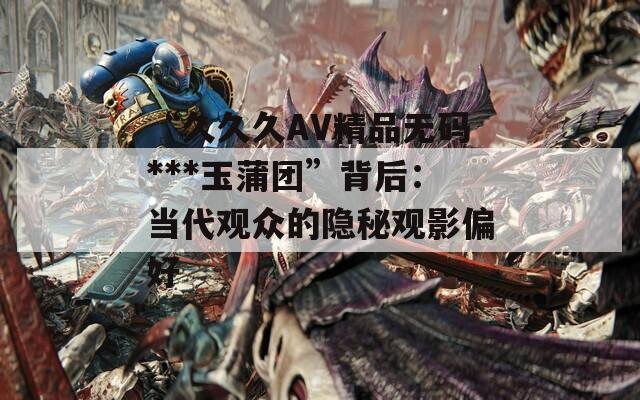 “久久久AV精品无码***玉蒲团”背后：当代观众的隐秘观影偏好