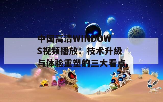 中国高清WINDOWS视频播放：技术升级与体验重塑的三大看点