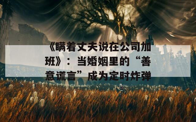 《瞒着丈夫说在公司加班》：当婚姻里的“善意谎言”成为定时炸弹