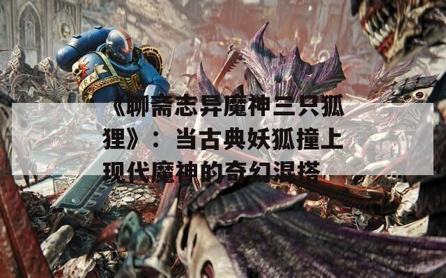 《聊斋志异魔神三只狐狸》：当古典妖狐撞上现代魔神的奇幻混搭