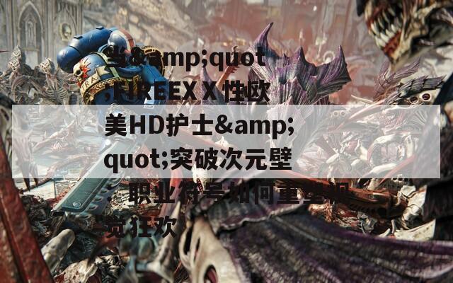 当&quot;FIREEXⅩ性欧美HD护士&quot;突破次元壁：职业符号如何重塑视觉狂欢