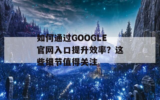 如何通过GOOGLE官网入口提升效率？这些细节值得关注